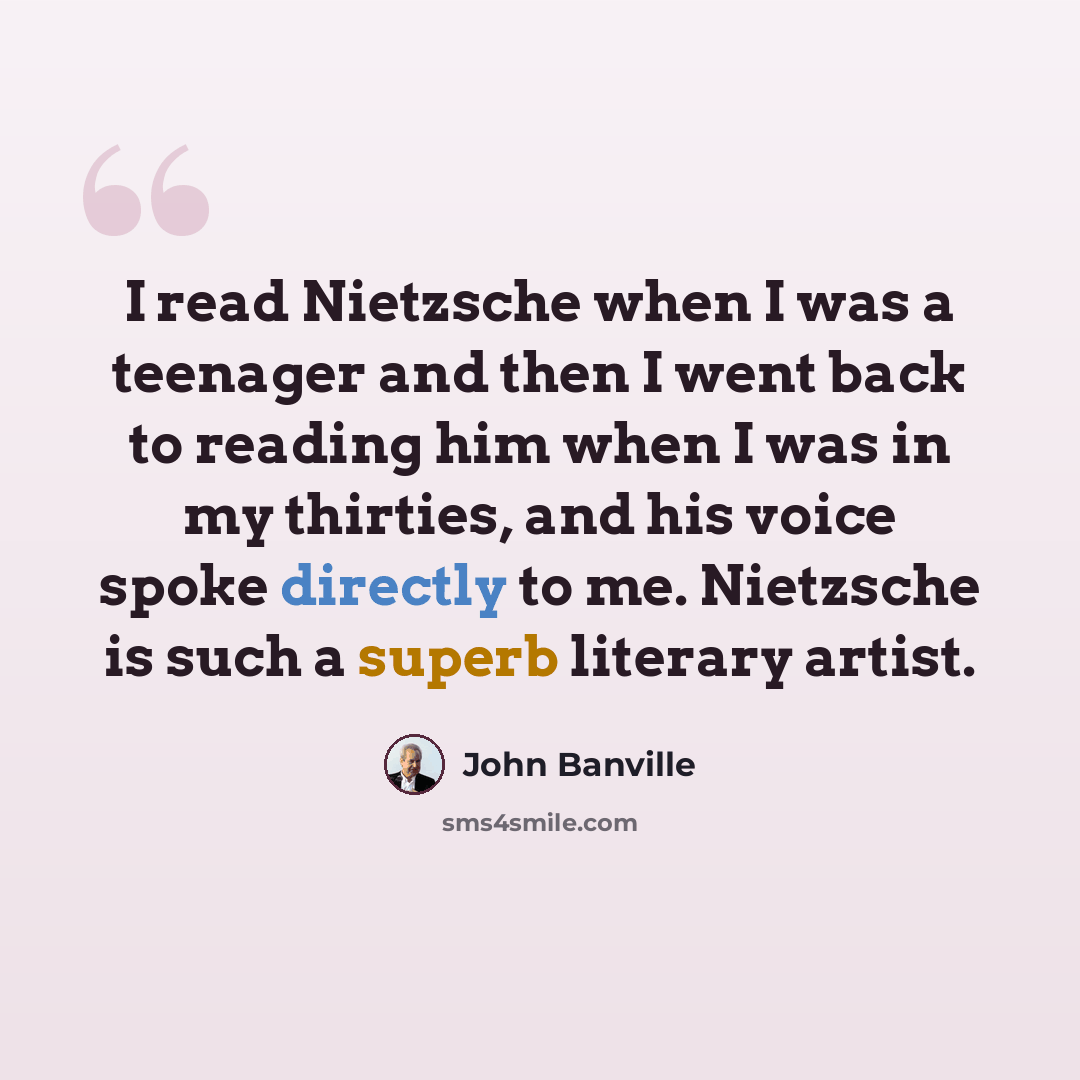 “I read Nietzsche when I was a teenager and then I went back to reading him when I was in my thirties, and his voice spoke directly to me. Nietzsche is such a superb literary artist.” quote by John Banville