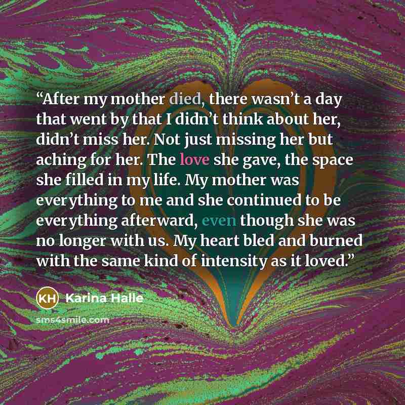 “After my mother died, there wasn’t a day that went by that I didn’t think about her, didn’t miss her. Not just missing her but aching for her. The love she gave, the space she filled in my life. My mother was everything to me and she continued to be everything afterward, even though she was no…” quote by Karina Halle