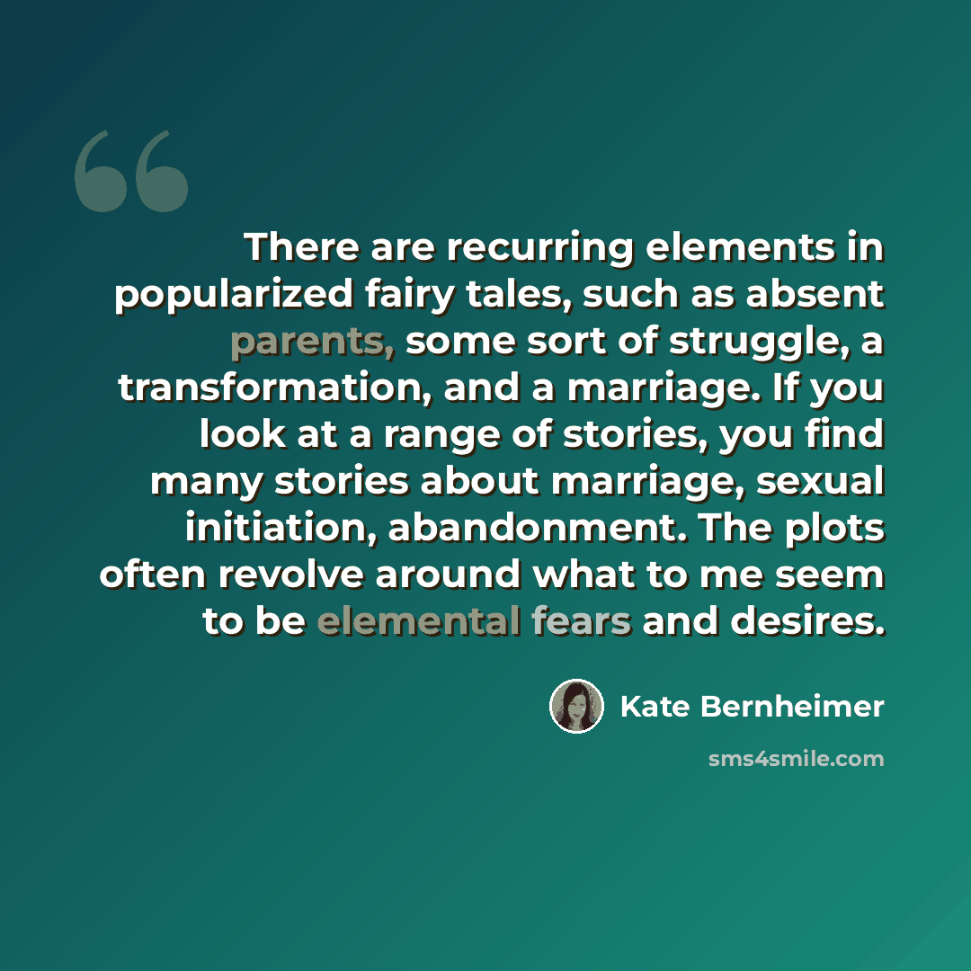 “There are recurring elements in popularized fairy tales, such as absent parents, some sort of struggle, a transformation, and a marriage. If you look at a range of stories, you find many stories about marriage, sexual initiation, abandonment. The plots often revolve around what to me seem to be…” quote by Kate Bernheimer
