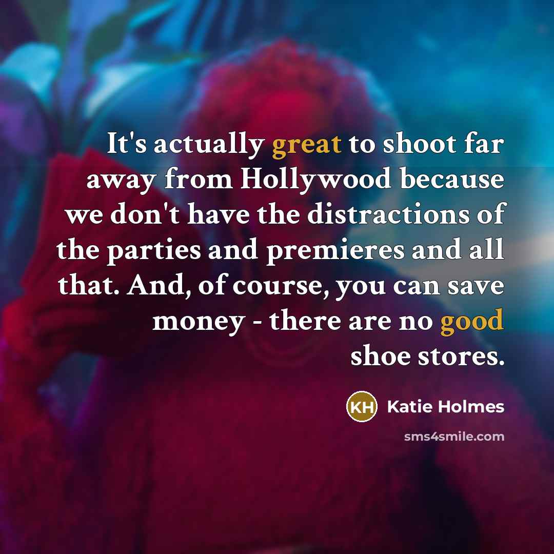 “It's actually great to shoot far away from Hollywood because we don't have the distractions of the parties and premieres and all that. And, of course, you can save money - there are no good shoe stores.” quote by Katie Holmes