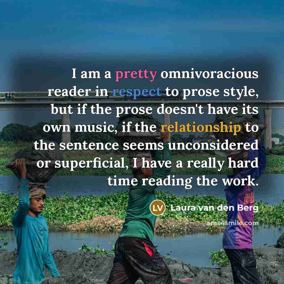 “I am a pretty omnivoracious reader in respect to prose style, but if the prose doesn't have its own music, if the relationship to the sentence seems unconsidered or superficial, I have a really hard time reading the work.” quote by Laura van den Berg