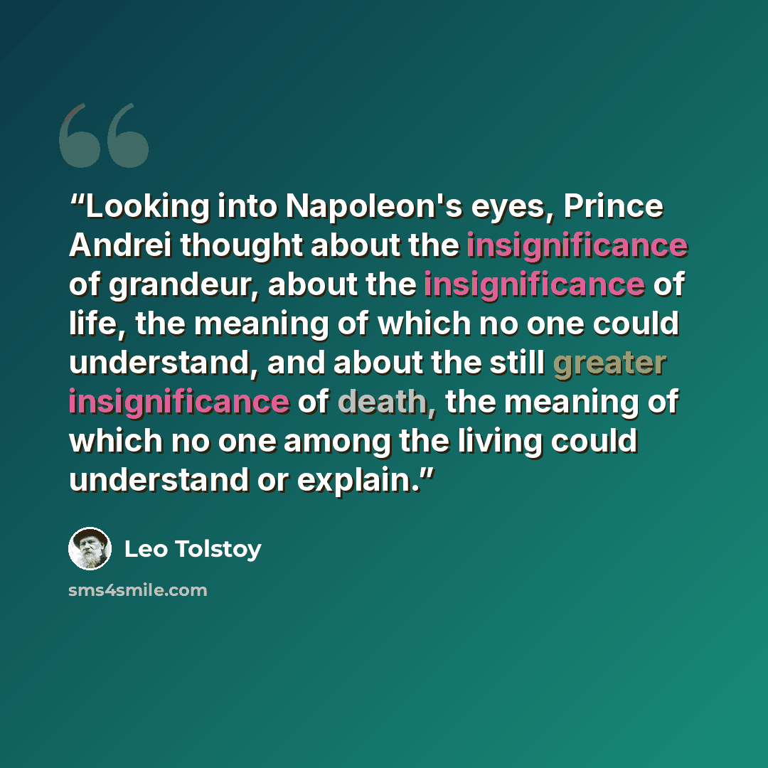 “Looking into Napoleon's eyes, Prince Andrei thought about the insignificance of grandeur, about the insignificance of life, the meaning of which no one could understand, and about the still greater insignificance of death, the meaning of which no one among the living could understand or explain.” quote by Leo Tolstoy