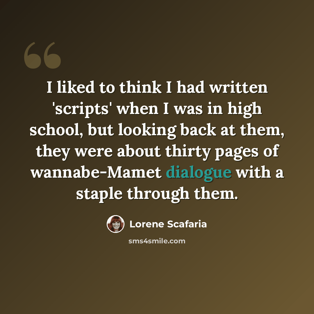 “I liked to think I had written 'scripts' when I was in high school, but looking back at them, they were about thirty pages of wannabe-Mamet dialogue with a staple through them.” quote by Lorene Scafaria