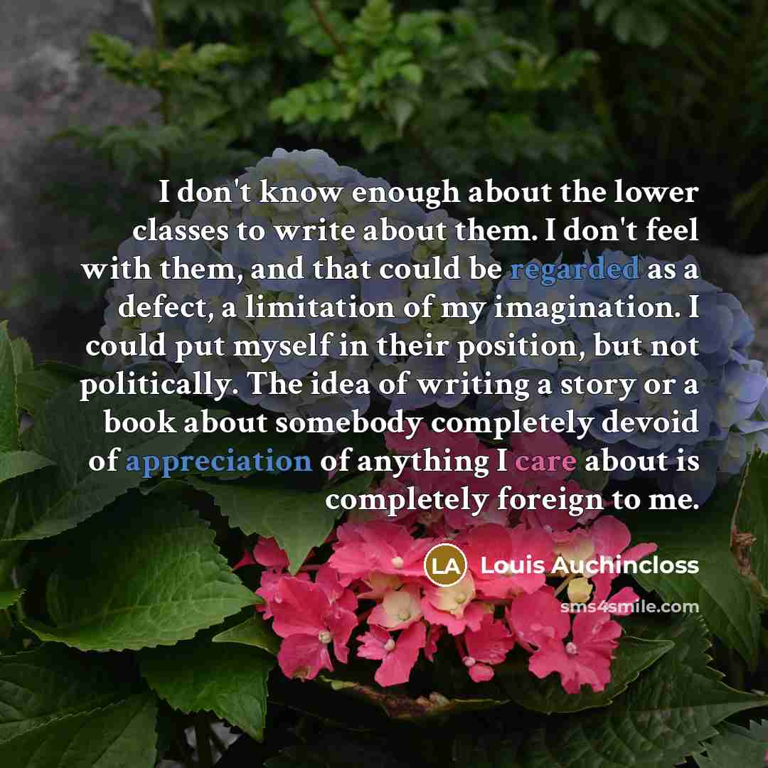 “I don't know enough about the lower classes to write about them. I don't feel with them, and that could be regarded as a defect, a limitation of my imagination. I could put myself in their position, but not politically. The idea of writing a story or a book about somebody completely devoid of…” quote by Louis Auchincloss