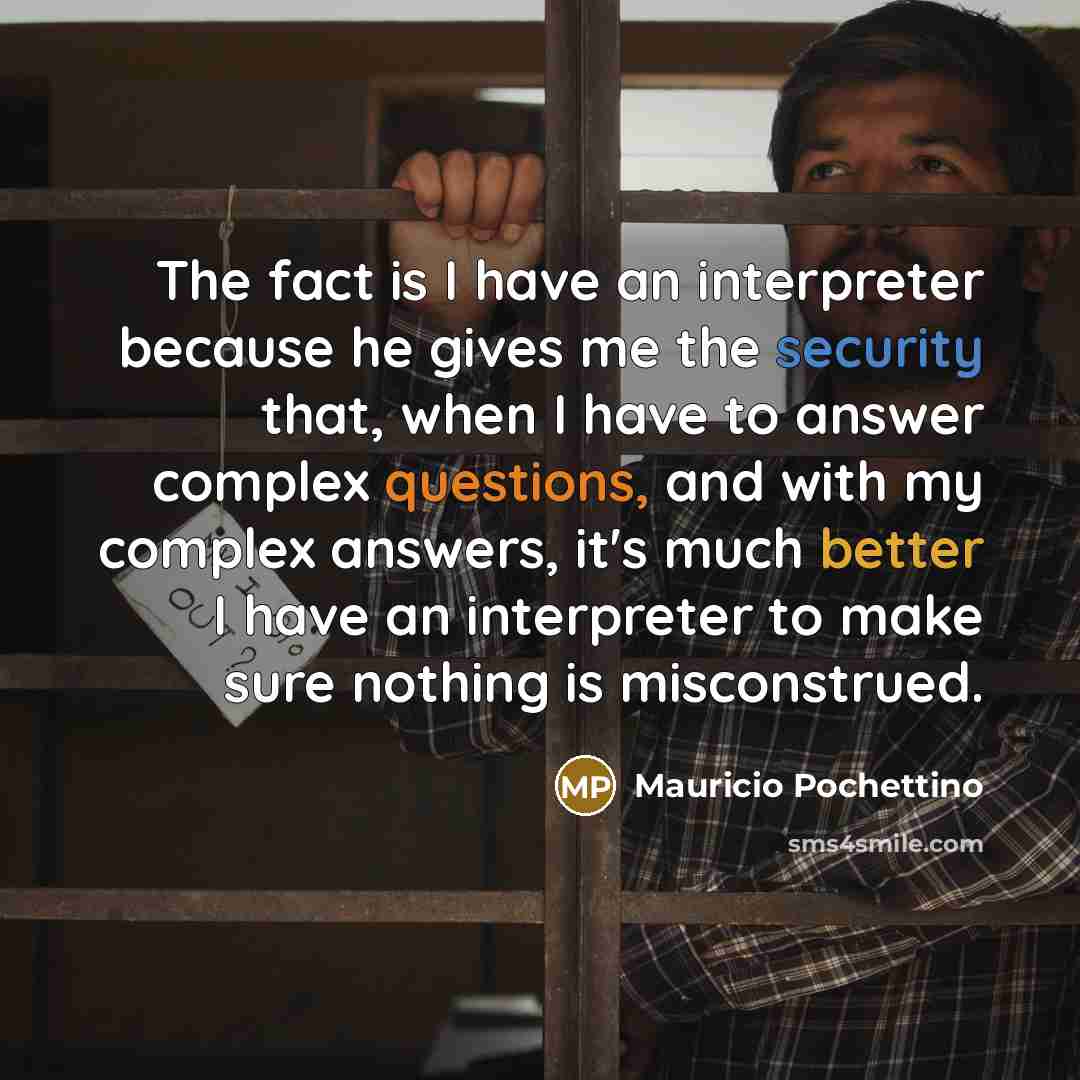 “The fact is I have an interpreter because he gives me the security that, when I have to answer complex questions, and with my complex answers, it's much better I have an interpreter to make sure nothing is misconstrued.” quote by Mauricio Pochettino