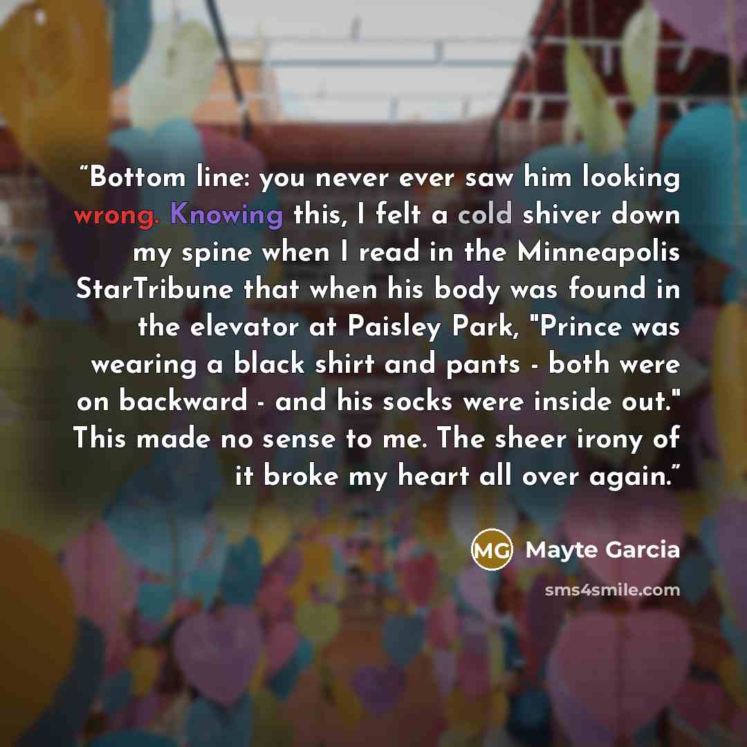 “Bottom line: you never ever saw him looking wrong. Knowing this, I felt a cold shiver down my spine when I read in the Minneapolis StarTribune that when his body was found in the elevator at Paisley Park, "Prince was wearing a black shirt and pants - both were on backward - and his socks were…” quote by Mayte Garcia