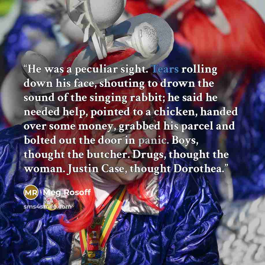 “He was a peculiar sight. Tears rolling down his face, shouting to drown the sound of the singing rabbit; he said he needed help, pointed to a chicken, handed over some money, grabbed his parcel and bolted out the door in panic. Boys, thought the butcher. Drugs, thought the woman. Justin Case…” quote by Meg Rosoff