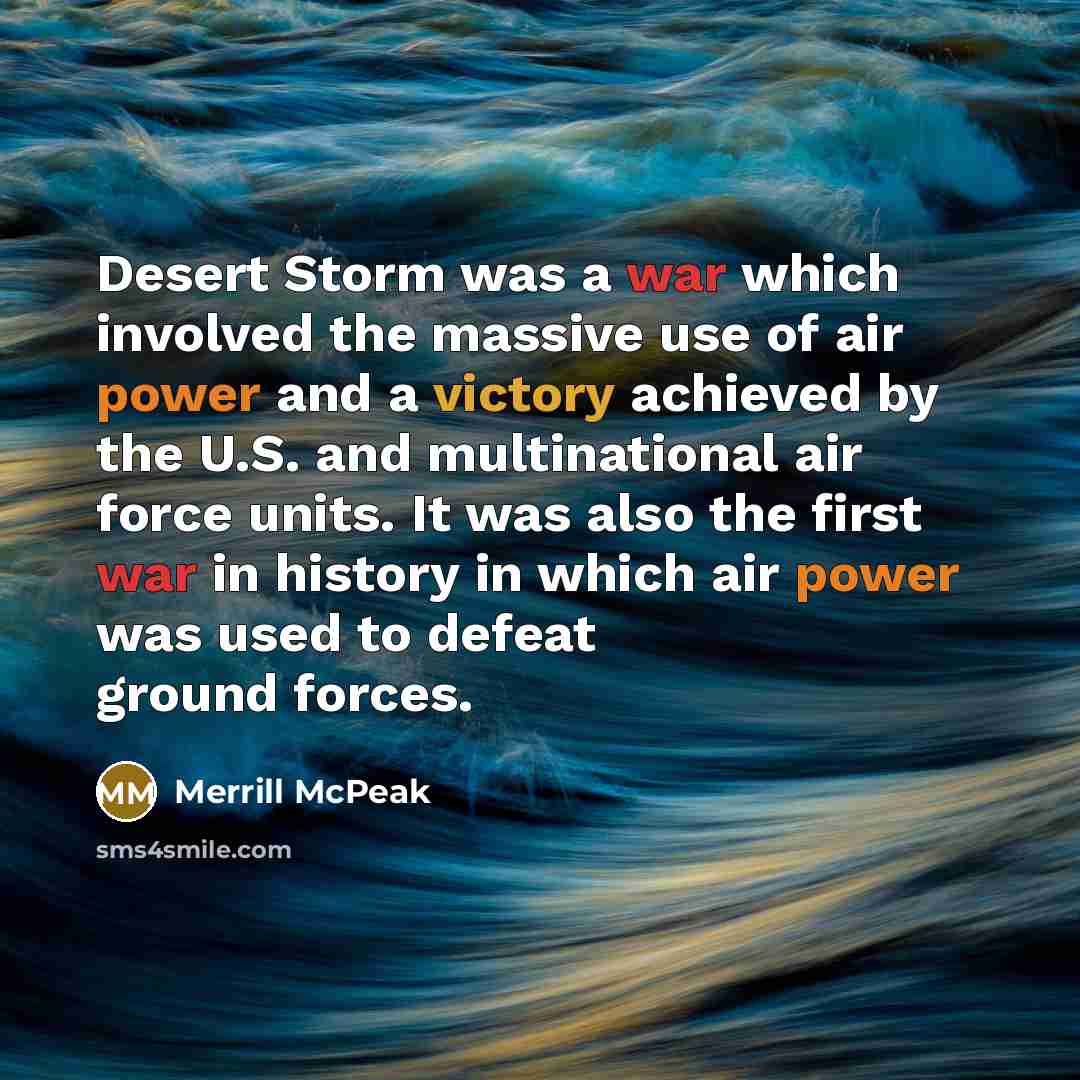 “Desert Storm was a war which involved the massive use of air power and a victory achieved by the U.S. and multinational air force units. It was also the first war in history in which air power was used to defeat ground forces.” quote by Merrill McPeak