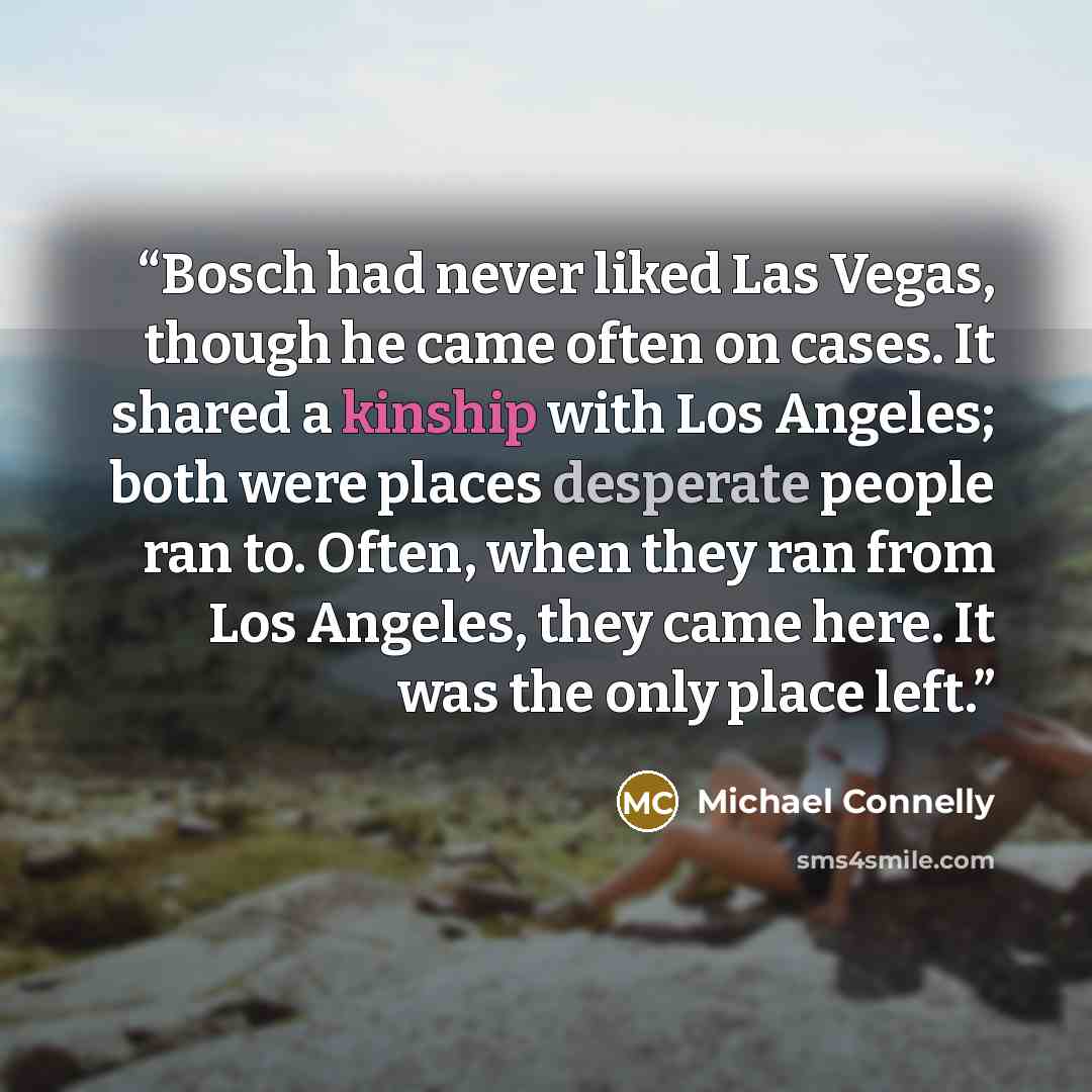 “Bosch had never liked Las Vegas, though he came often on cases. It shared a kinship with Los Angeles; both were places desperate people ran to. Often, when they ran from Los Angeles, they came here. It was the only place left.” quote by Michael Connelly