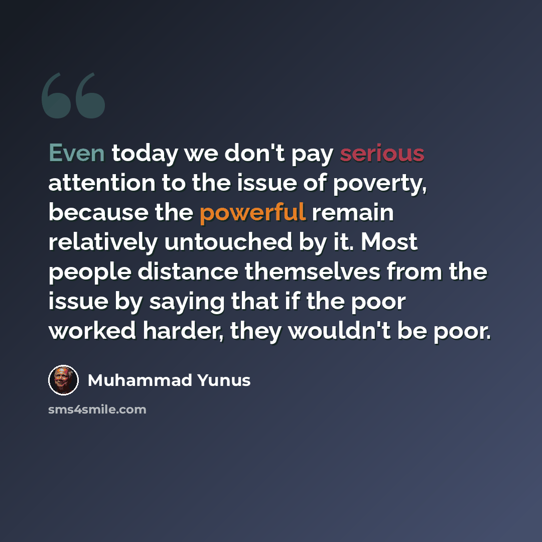 “Even today we don't pay serious attention to the issue of poverty, because the powerful remain relatively untouched by it. Most people distance themselves from the issue by saying that if the poor worked harder, they wouldn't be poor.” quote by Muhammad Yunus