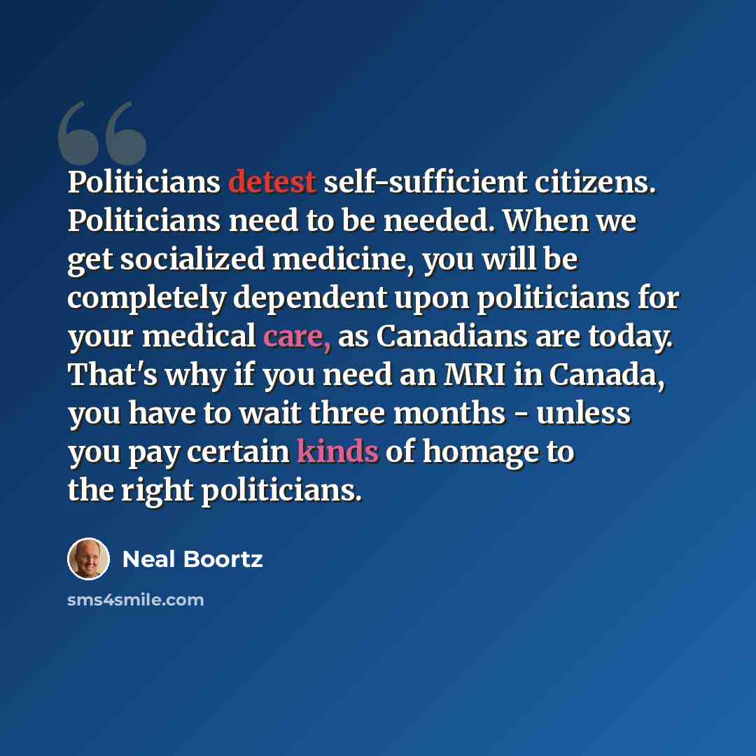 “Politicians detest self-sufficient citizens. Politicians need to be needed. When we get socialized medicine, you will be completely dependent upon politicians for your medical care, as Canadians are today. That's why if you need an MRI in Canada, you have to wait three months - unless you pay…” quote by Neal Boortz