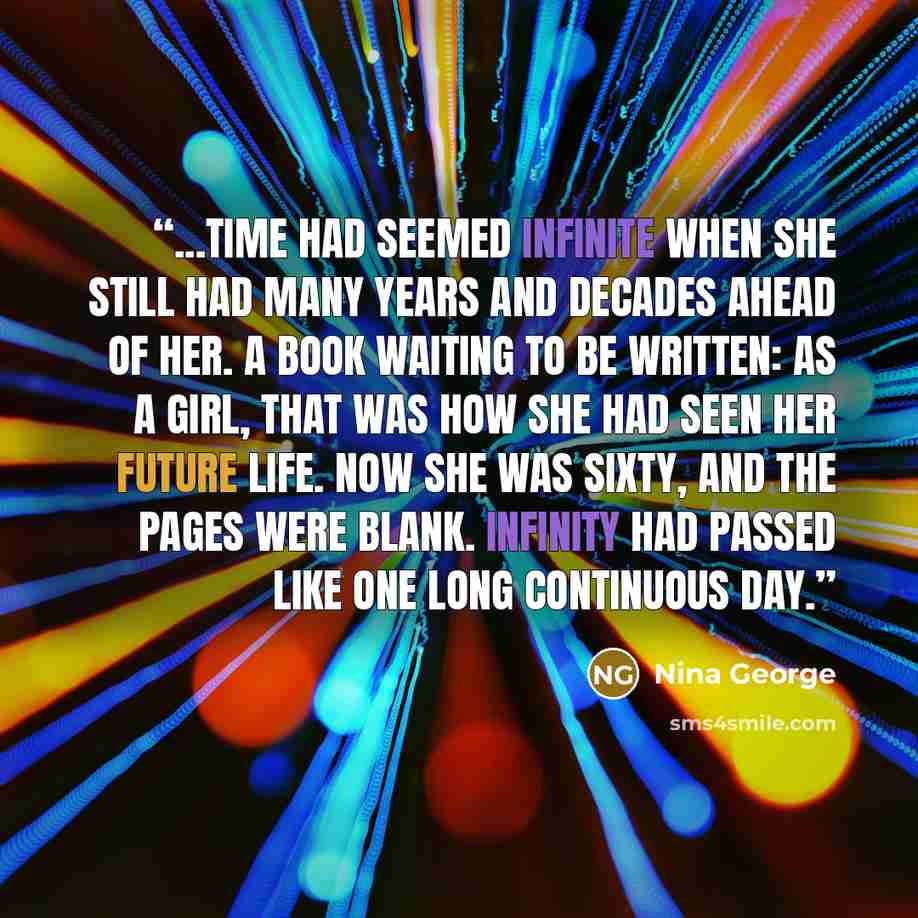 “...Time had seemed infinite when she still had many years and decades ahead of her. A book waiting to be written: as a girl, that was how she had seen her future life. Now she was sixty, and the pages were blank. Infinity had passed like one long continuous day.” quote by Nina George