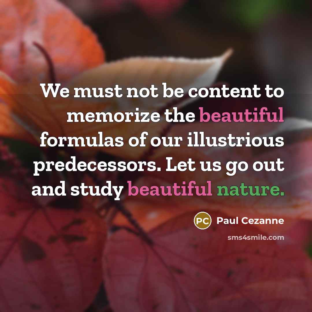 “We must not be content to memorize the beautiful formulas of our illustrious predecessors. Let us go out and study beautiful nature.” quote by Paul Cezanne