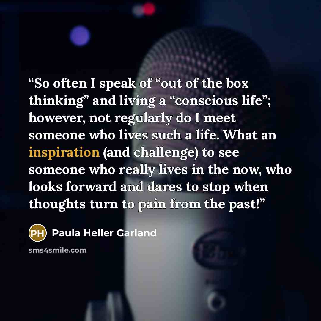 “So often I speak of “out of the box thinking” and living a “conscious life”; however, not regularly do I meet someone who lives such a life. What an inspiration (and challenge) to see someone who really lives in the now, who looks forward and dares to stop when thoughts turn to pain from the past!” quote by Paula Heller Garland