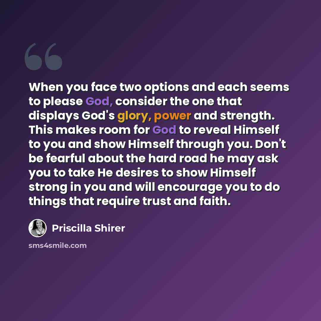 “When you face two options and each seems to please God, consider the one that displays God's glory, power and strength. This makes room for God to reveal Himself to you and show Himself through you. Don't be fearful about the hard road he may ask you to take He desires to show Himself strong in…” quote by Priscilla Shirer
