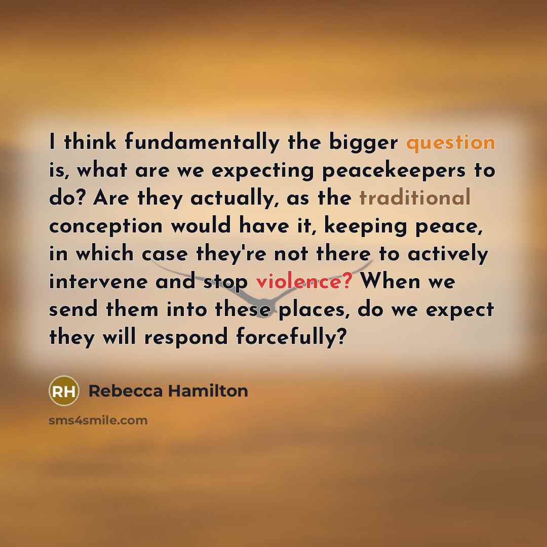 “I think fundamentally the bigger question is, what are we expecting peacekeepers to do? Are they actually, as the traditional conception would have it, keeping peace, in which case they're not there to actively intervene and stop violence? When we send them into these places, do we expect they…” quote by Rebecca Hamilton