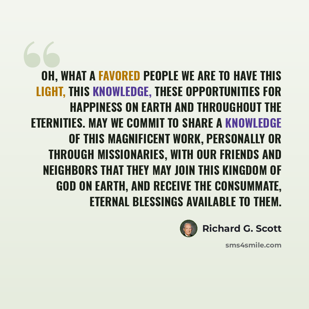 “Oh, what a favored people we are to have this light, this knowledge, these opportunities for happiness on earth and throughout the eternities. May we commit to share a knowledge of this magnificent work, personally or through missionaries, with our friends and neighbors that they may join this…” quote by Richard G. Scott