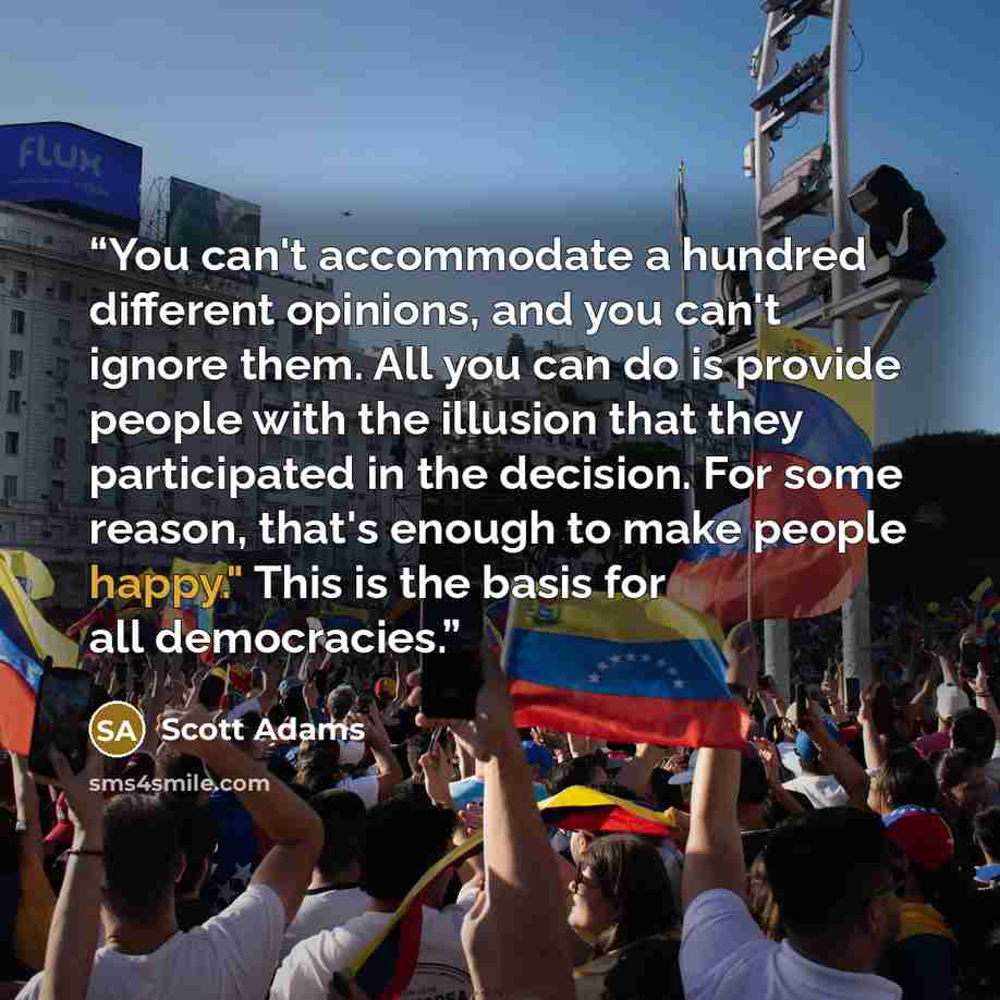 “You can't accommodate a hundred different opinions, and you can't ignore them. All you can do is provide people with the illusion that they participated in the decision. For some reason, that's enough to make people happy." This is the basis for all democracies.” quote by Scott Adams