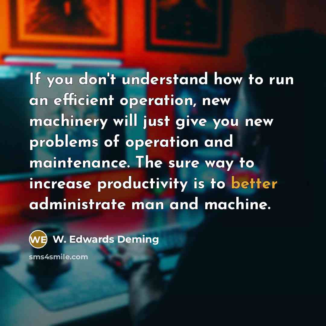 “If you don't understand how to run an efficient operation, new machinery will just give you new problems of operation and maintenance. The sure way to increase productivity is to better administrate man and machine.” quote by W. Edwards Deming