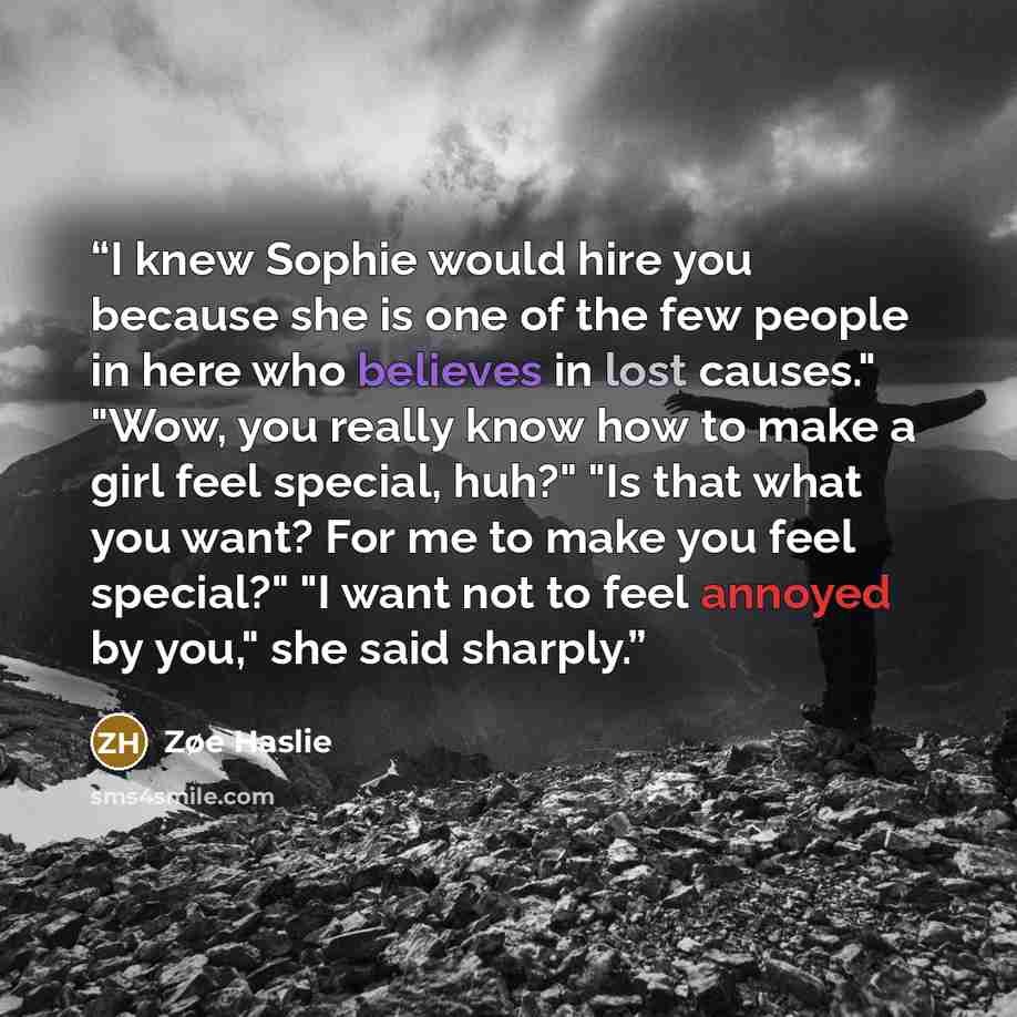 “I knew Sophie would hire you because she is one of the few people in here who believes in lost causes." "Wow, you really know how to make a girl feel special, huh?" "Is that what you want? For me to make you feel special?" "I want not to feel annoyed by you," she said sharply.” quote by Zøe Haslie