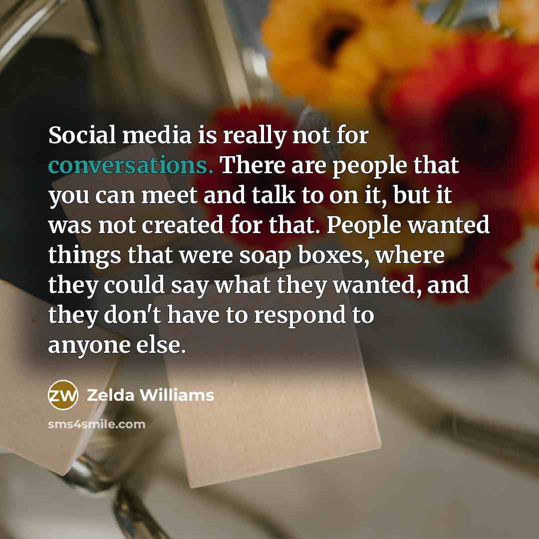 “Social media is really not for conversations. There are people that you can meet and talk to on it, but it was not created for that. People wanted things that were soap boxes, where they could say what they wanted, and they don't have to respond to anyone else.” quote by Zelda Williams