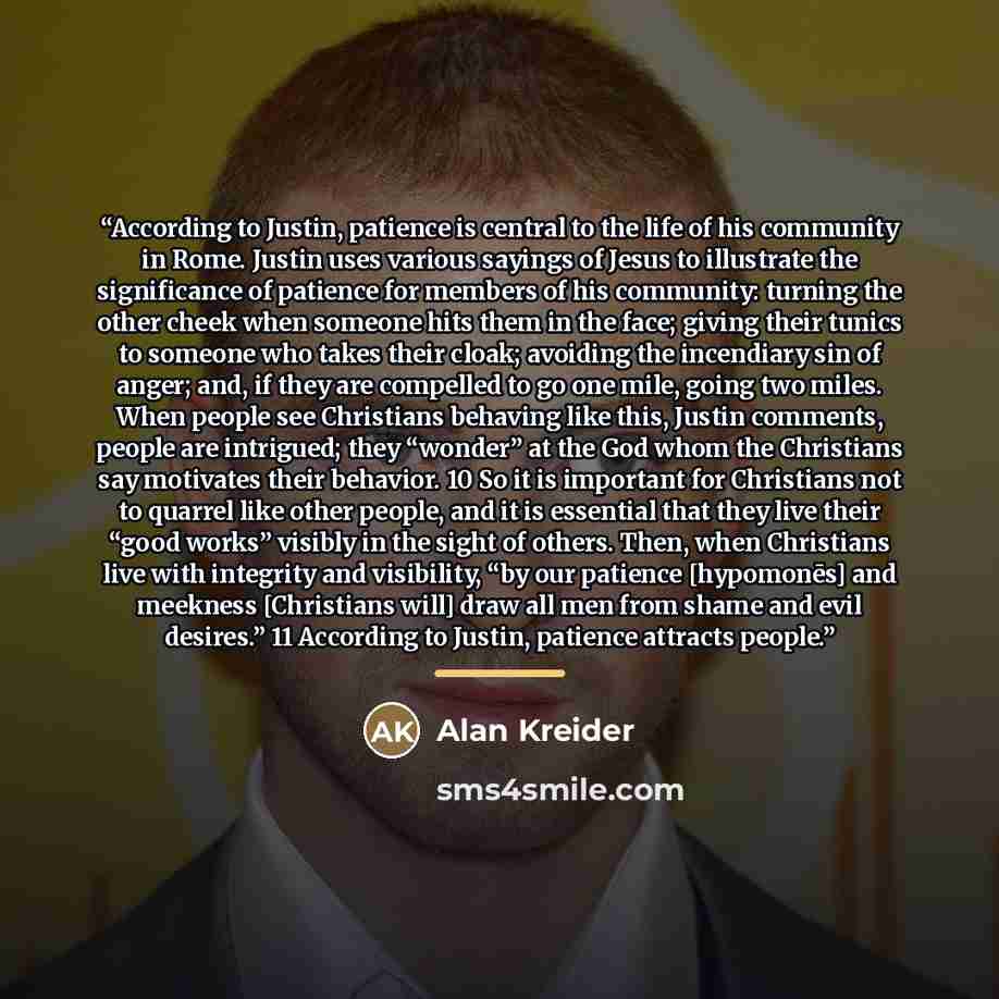 “According to Justin, patience is central to the life of his community in Rome. Justin uses various sayings of Jesus to illustrate the significance of patience for members of his community: turning the other cheek when someone hits them in the face; giving their tunics to someone who takes their…” quote by Alan Kreider