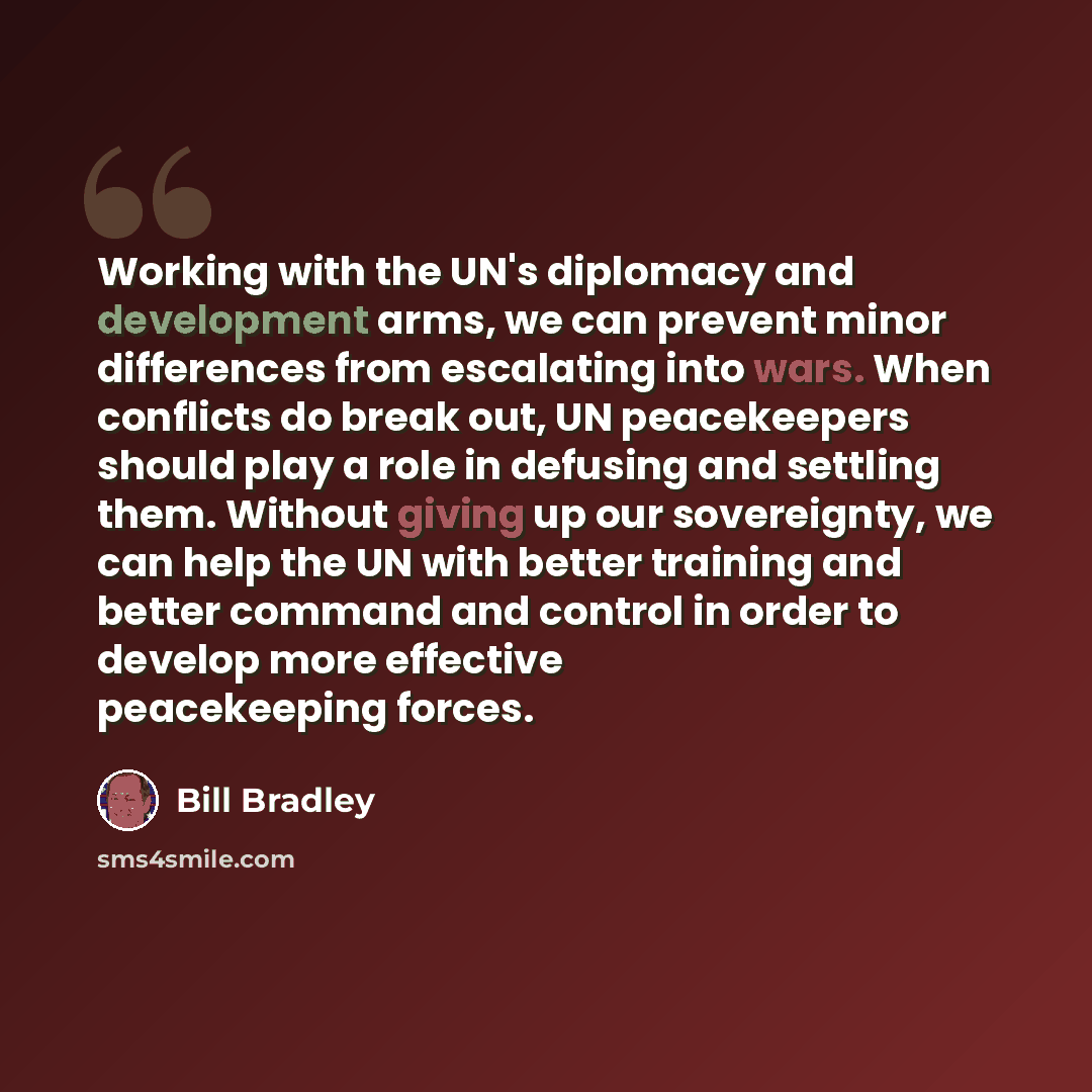 “Working with the UN's diplomacy and development arms, we can prevent minor differences from escalating into wars. When conflicts do break out, UN peacekeepers should play a role in defusing and settling them. Without giving up our sovereignty, we can help the UN with better training and better…” quote by Bill Bradley