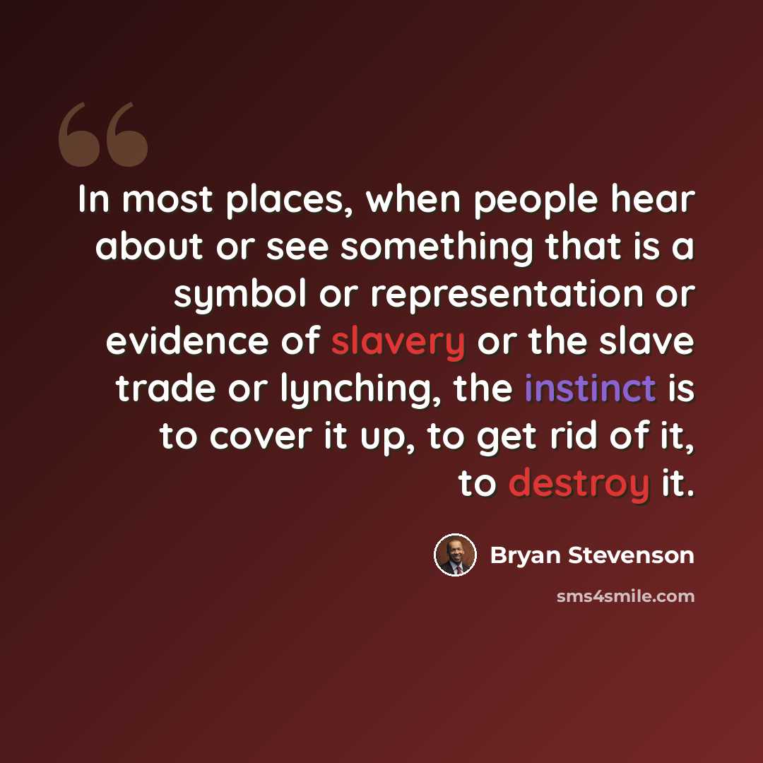 “In most places, when people hear about or see something that is a symbol or representation or evidence of slavery or the slave trade or lynching, the instinct is to cover it up, to get rid of it, to destroy it.” quote by Bryan Stevenson