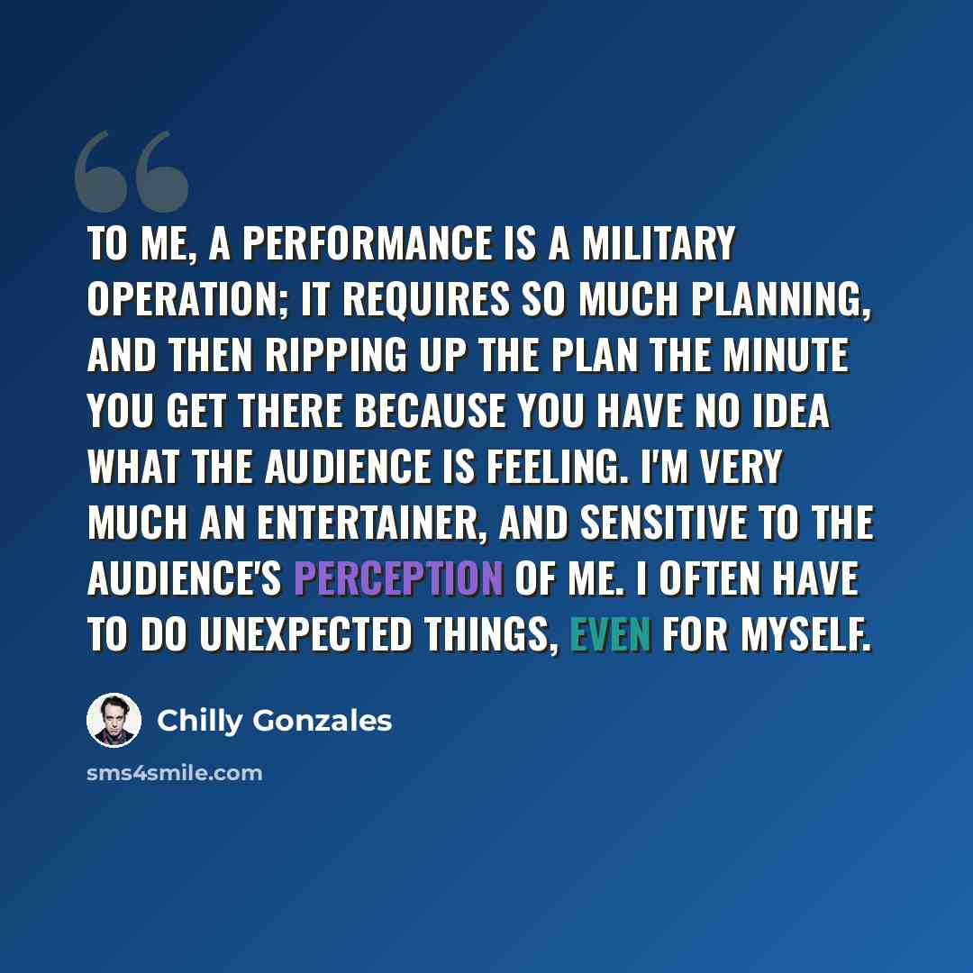 “To me, a performance is a military operation; it requires so much planning, and then ripping up the plan the minute you get there because you have no idea what the audience is feeling. I'm very much an entertainer, and sensitive to the audience's perception of me. I often have to do unexpected…” quote by Chilly Gonzales