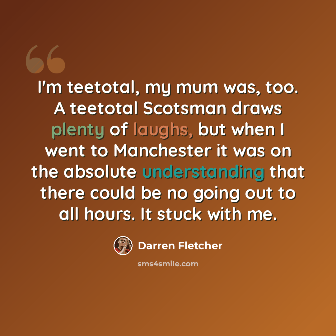 “I'm teetotal, my mum was, too. A teetotal Scotsman draws plenty of laughs, but when I went to Manchester it was on the absolute understanding that there could be no going out to all hours. It stuck with me.” quote by Darren Fletcher