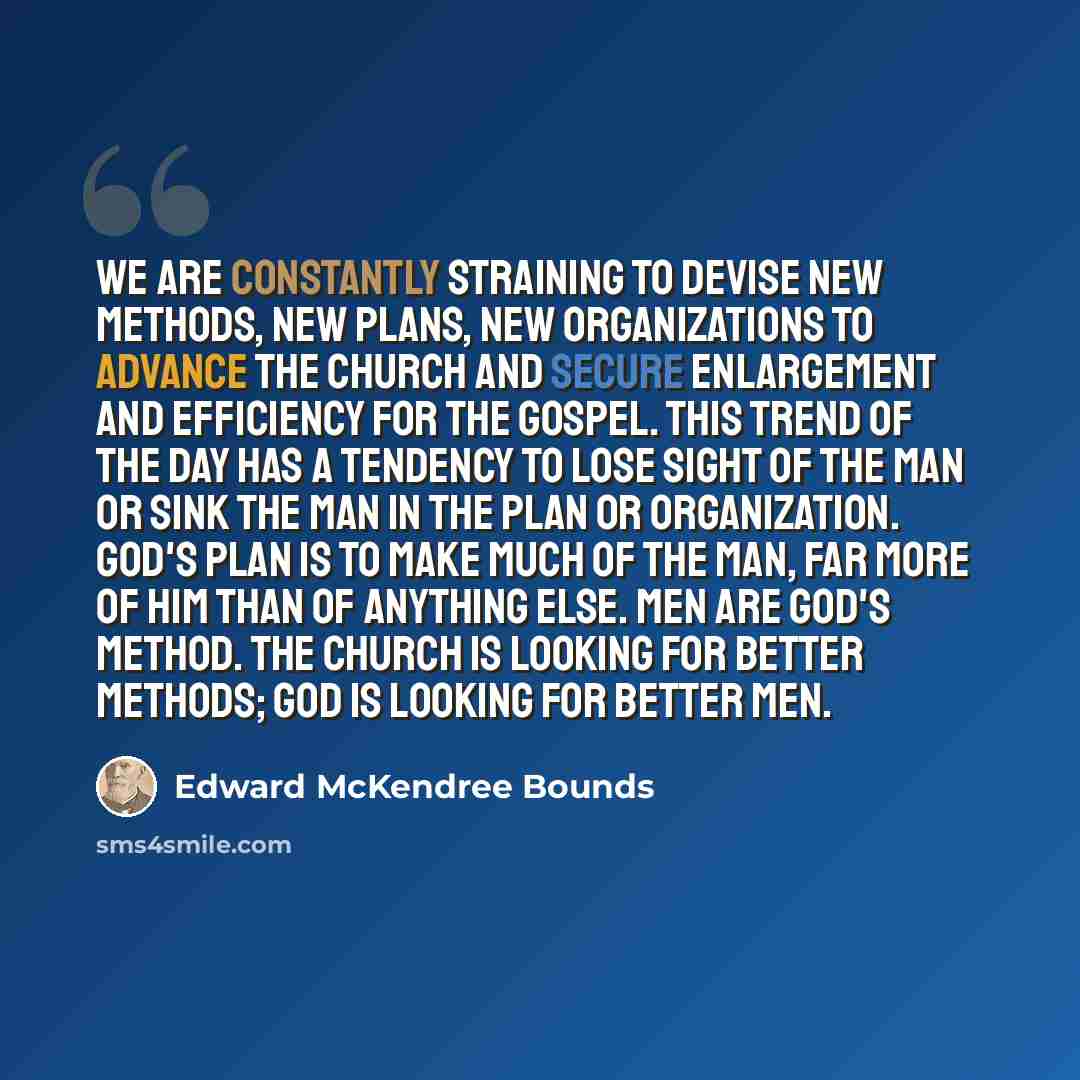 “We are constantly straining to devise new methods, new plans, new organizations to advance the Church and secure enlargement and efficiency for the gospel. This trend of the day has a tendency to lose sight of the man or sink the man in the plan or organization. God's plan is to make much of the…” quote by Edward McKendree Bounds