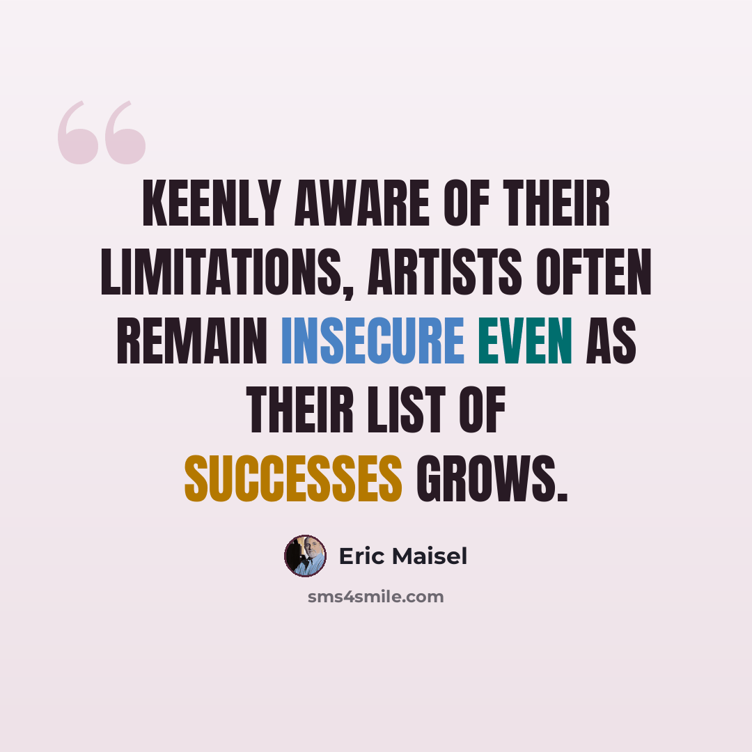 “Keenly aware of their limitations, artists often remain insecure even as their list of successes grows.” quote by Eric Maisel