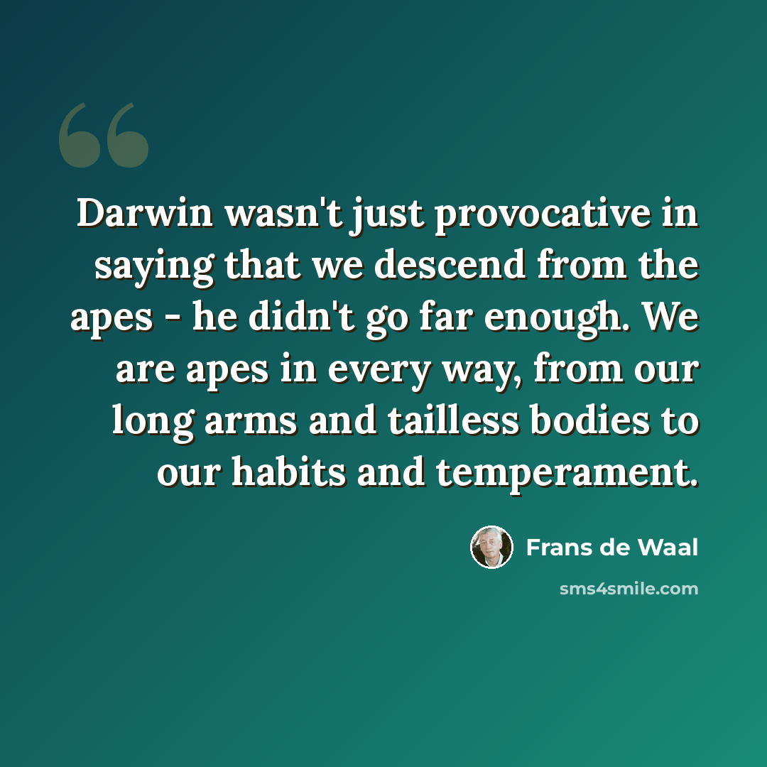 “Darwin wasn't just provocative in saying that we descend from the apes - he didn't go far enough. We are apes in every way, from our long arms and tailless bodies to our habits and temperament.” quote by Frans de Waal