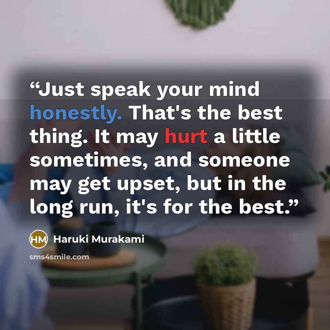 “Just speak your mind honestly. That's the best thing. It may hurt a little sometimes, and someone may get upset, but in the long run, it's for the best.” quote by Haruki Murakami
