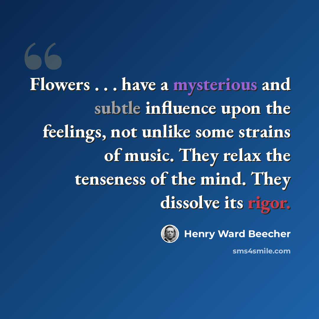 “Flowers . . . have a mysterious and subtle influence upon the feelings, not unlike some strains of music. They relax the tenseness of the mind. They dissolve its rigor.” quote by Henry Ward Beecher