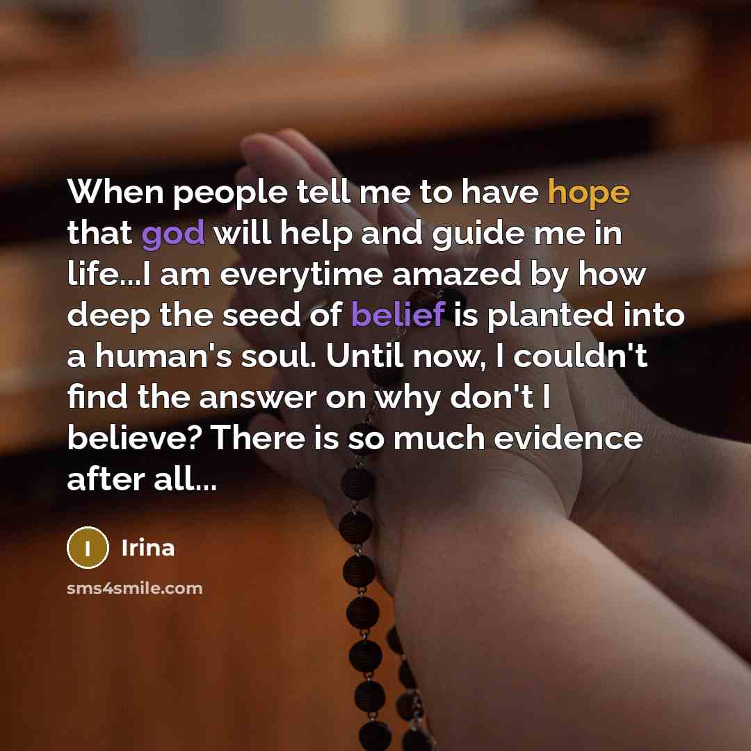 “When people tell me to have hope that god will help and guide me in life...I am everytime amazed by how deep the seed of belief is planted into a human's soul. Until now, I couldn't find the answer on why don't I believe? There is so much evidence after all...” quote by Irina
