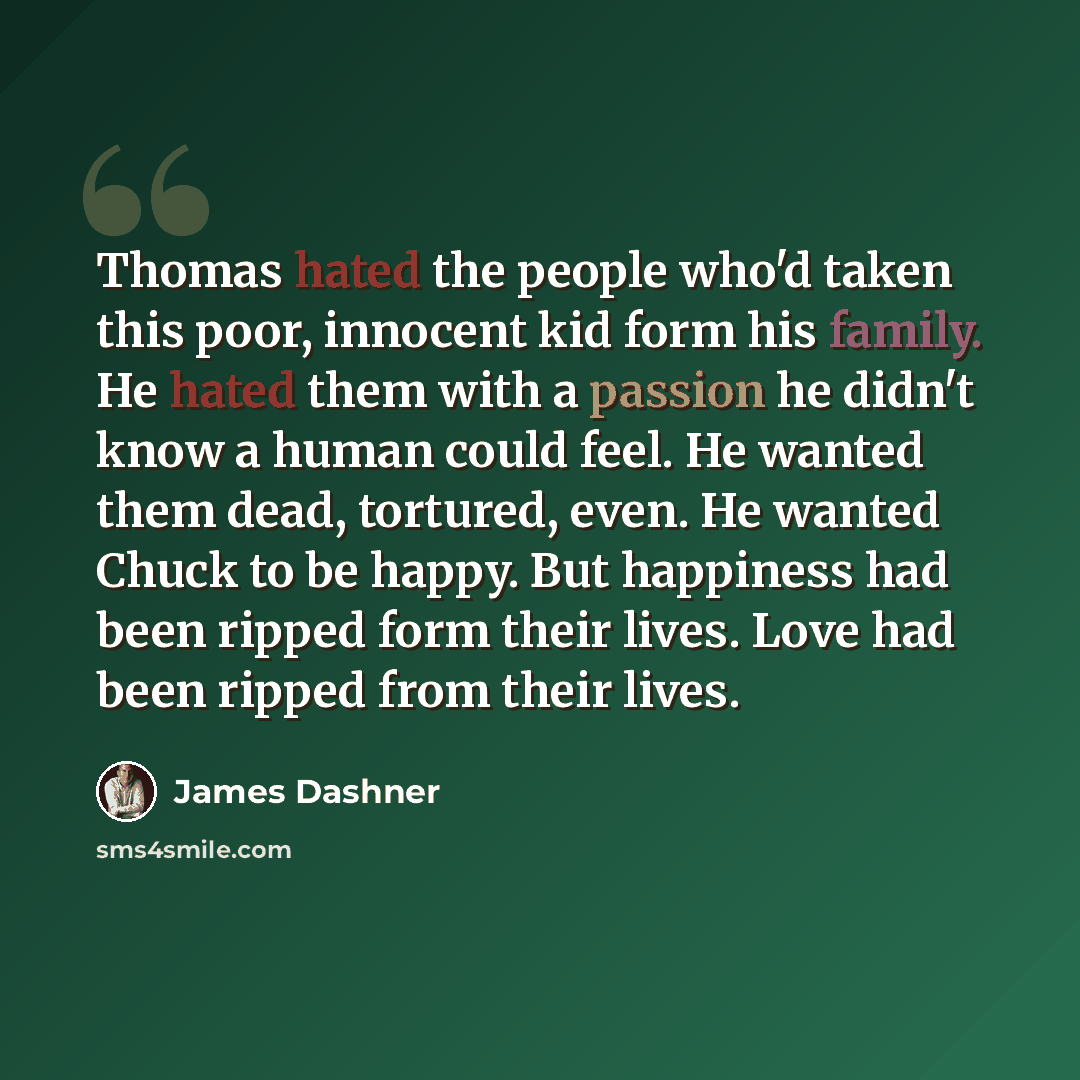 “Thomas hated the people who'd taken this poor, innocent kid form his family. He hated them with a passion he didn't know a human could feel. He wanted them dead, tortured, even. He wanted Chuck to be happy. But happiness had been ripped form their lives. Love had been ripped from their lives.” quote by James Dashner