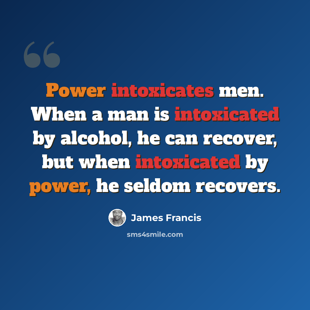“Power intoxicates men. When a man is intoxicated by alcohol, he can recover, but when intoxicated by power, he seldom recovers.” quote by James Francis