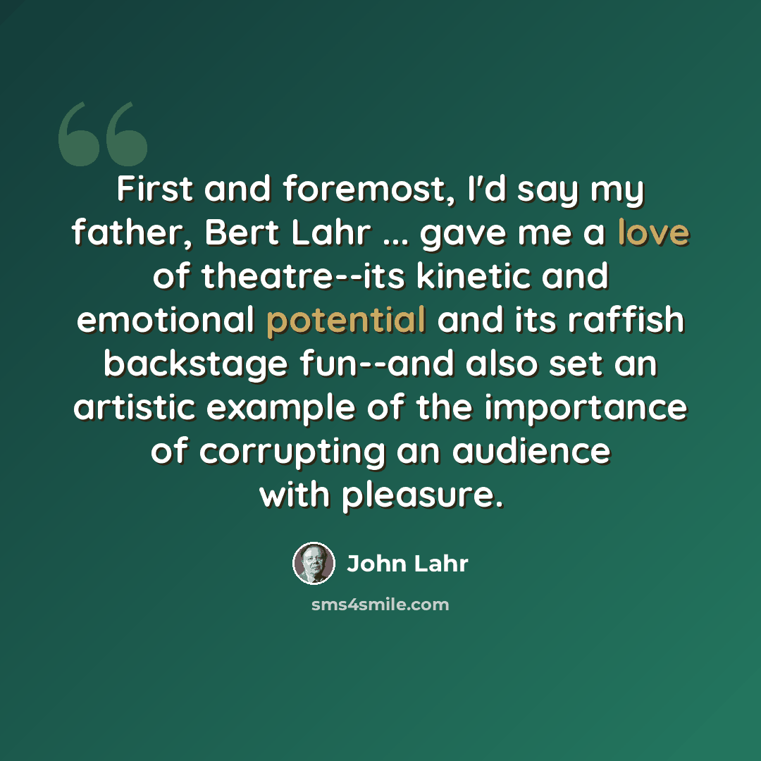 “First and foremost, I'd say my father, Bert Lahr ... gave me a love of theatre--its kinetic and emotional potential and its raffish backstage fun--and also set an artistic example of the importance of corrupting an audience with pleasure.” quote by John Lahr