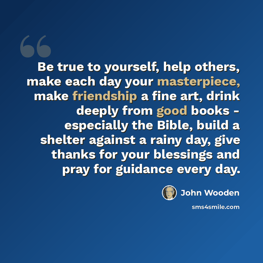 “Be true to yourself, help others, make each day your masterpiece, make friendship a fine art, drink deeply from good books - especially the Bible, build a shelter against a rainy day, give thanks for your blessings and pray for guidance every day.” quote by John Wooden
