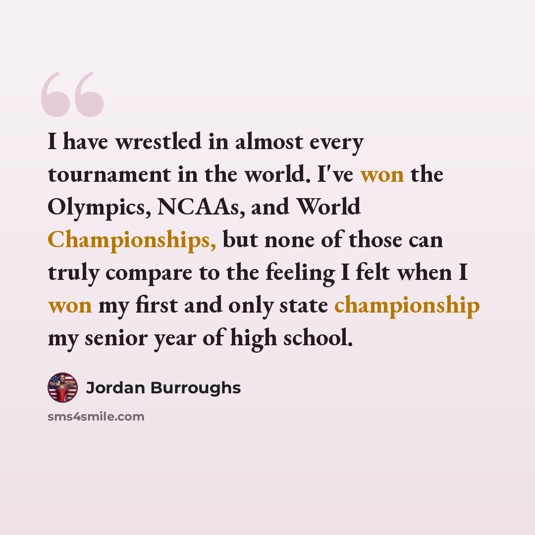 “I have wrestled in almost every tournament in the world. I've won the Olympics, NCAAs, and World Championships, but none of those can truly compare to the feeling I felt when I won my first and only state championship my senior year of high school.” quote by Jordan Burroughs