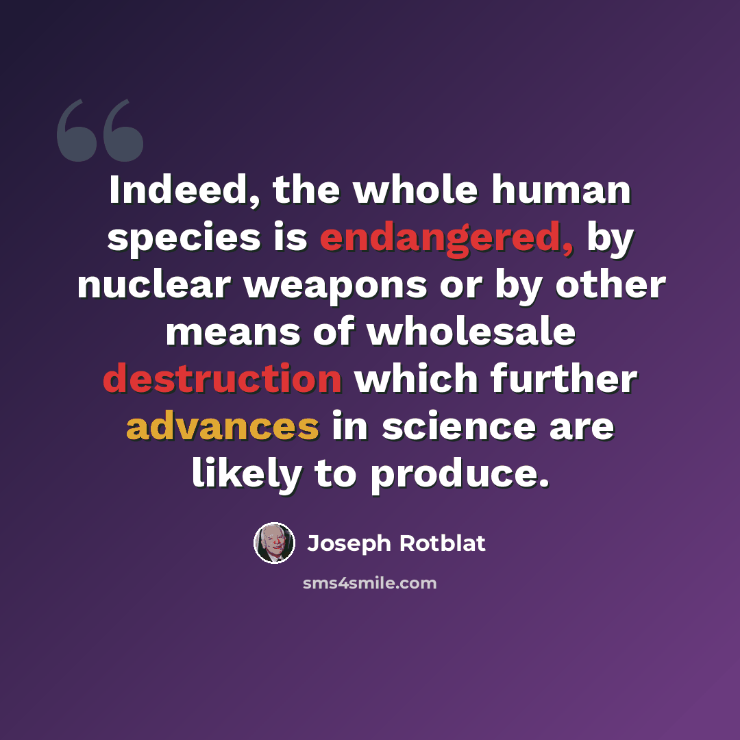 “Indeed, the whole human species is endangered, by nuclear weapons or by other means of wholesale destruction which further advances in science are likely to produce.” quote by Joseph Rotblat