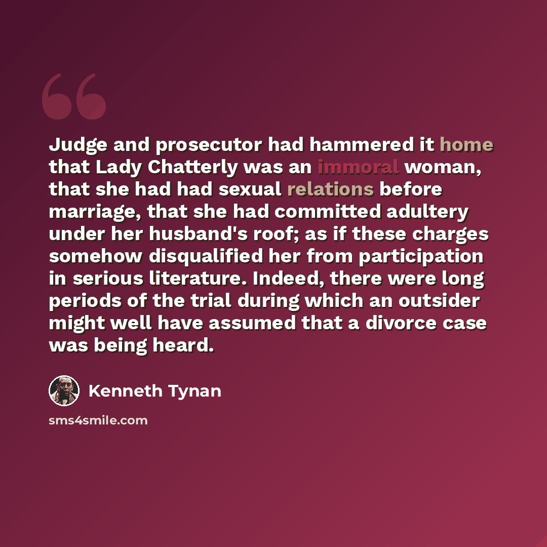 “Judge and prosecutor had hammered it home that Lady Chatterly was an immoral woman, that she had had sexual relations before marriage, that she had committed adultery under her husband's roof; as if these charges somehow disqualified her from participation in serious literature. Indeed, there were…” quote by Kenneth Tynan