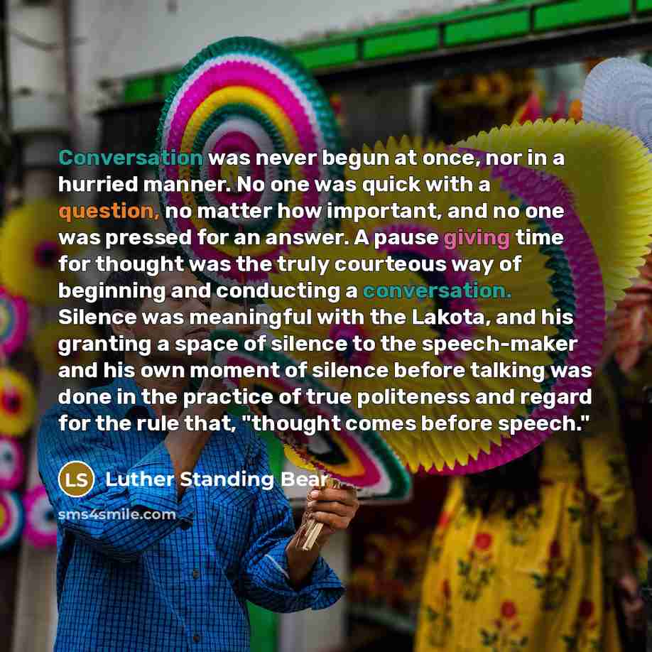 “Conversation was never begun at once, nor in a hurried manner. No one was quick with a question, no matter how important, and no one was pressed for an answer. A pause giving time for thought was the truly courteous way of beginning and conducting a conversation. Silence was meaningful with the…” quote by Luther Standing Bear