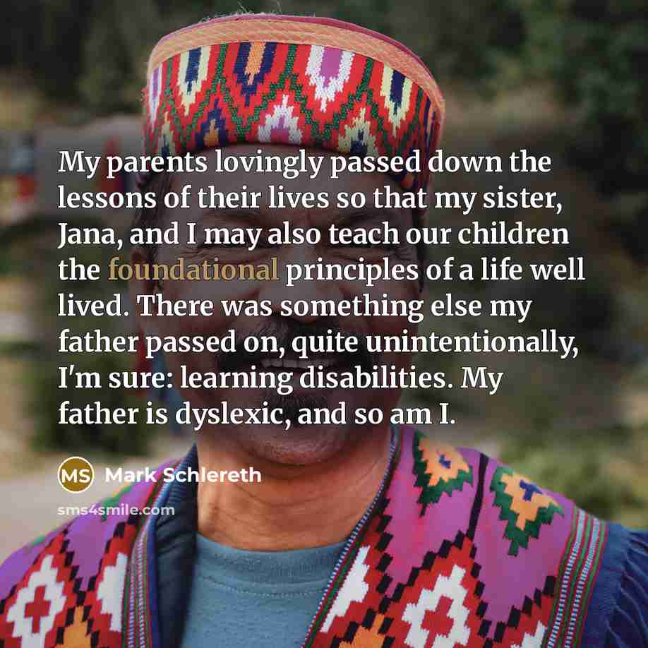 “My parents lovingly passed down the lessons of their lives so that my sister, Jana, and I may also teach our children the foundational principles of a life well lived. There was something else my father passed on, quite unintentionally, I'm sure: learning disabilities. My father is dyslexic, and…” quote by Mark Schlereth