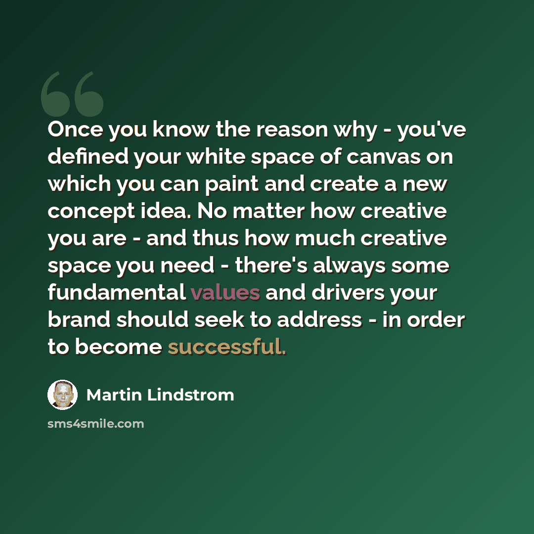 “Once you know the reason why - you've defined your white space of canvas on which you can paint and create a new concept idea. No matter how creative you are - and thus how much creative space you need - there's always some fundamental values and drivers your brand should seek to address - in…” quote by Martin Lindstrom