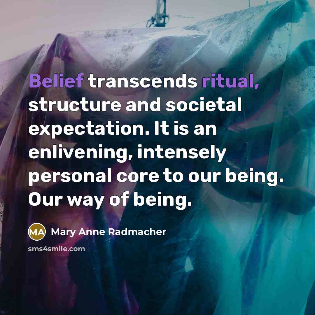 “Belief transcends ritual, structure and societal expectation. It is an enlivening, intensely personal core to our being. Our way of being.” quote by Mary Anne Radmacher