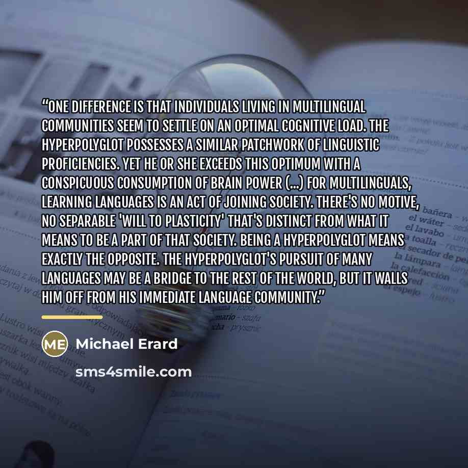 “One difference is that individuals living in multilingual communities seem to settle on an optimal cognitive load. The hyperpolyglot possesses a similar patchwork of linguistic proficiencies. Yet he or she exceeds this optimum with a conspicuous consumption of brain power (...) For multilinguals…” quote by Michael Erard