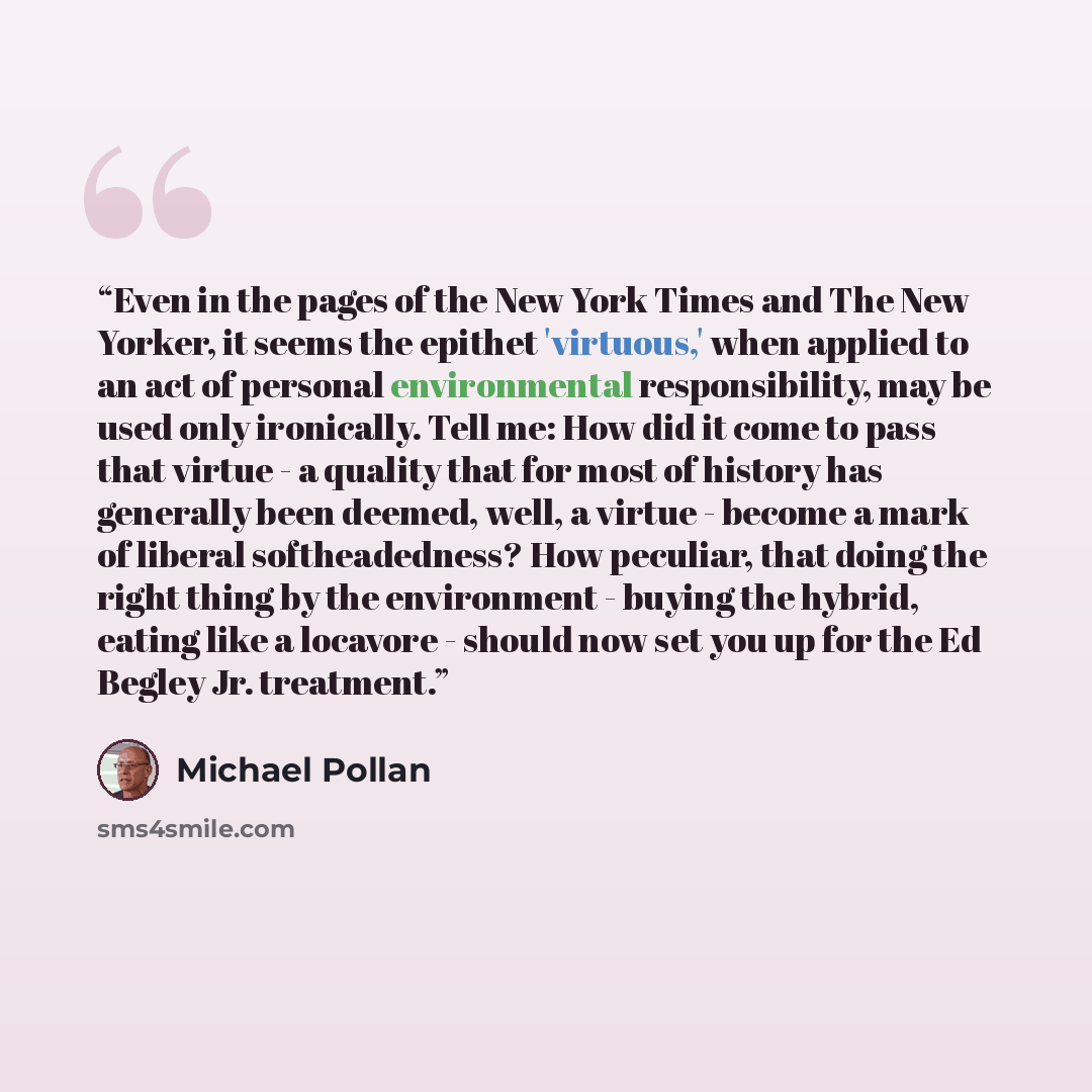 “Even in the pages of the New York Times and The New Yorker, it seems the epithet 'virtuous,' when applied to an act of personal environmental responsibility, may be used only ironically. Tell me: How did it come to pass that virtue - a quality that for most of history has generally been deemed…” quote by Michael Pollan