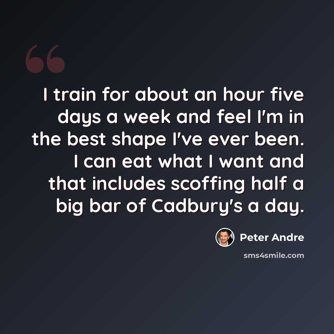 “I train for about an hour five days a week and feel I'm in the best shape I've ever been. I can eat what I want and that includes scoffing half a big bar of Cadbury's a day.” quote by Peter Andre